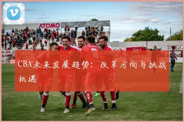 CBA未来发展趋势:改革方向与挑战机遇